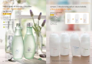 *
Confirme las fechas de las promociones con su consultor(a)
Promoción válida sólo para el ciclo 15/2010 hasta agotar stock.
1 2
natura aguas de lavanda u orquídea
con 20% de descuento.
De: $ 6.500
A: $ 5.200
perfumería natura
Fragancia floral
envolvente.
Fragancia hierbas
delicadas.
COLONIA, 150 Ml* 5 pts
en lasversiones:
2. femenino ORQUÍDEA (19911)
1. femenino BAÑO DE LAVANDA (15333)
8786
natura tododia
Confirme las fechas de las promociones con su consultor(a)
Promoción válida sólo para el ciclo 15/2010 hasta agotar stock.
desodorante antitranspirante
roll-on, 70 ml 3 pts
$ 4.300
en lasversiones:
1. sin perfume (7965)
2.arroz (6742)
Fragancia refrescante.
3. lECHE DE algodón (6744)
Fragancia confortable.
4.té verde (6740)
Fragancia refrescante.
compra 2 desodorantes roll on natura tododia
y lleva el tercero de regalo.
+ =
1
2
3 4
 