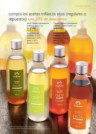 natura ekos

compra los aceites trifásicos ekos (regulares o
repuestos) con 20% de descuento.
                            aCeite triFásiCo desodorante            aCeite triFásiCo desodorante
                            Corporal, 200 ml 6   pts              Corporal, repuesto 200 ml 5   pts
                            de: $ 7.900                           de: $ 6.320
                            a: $ 6.320                            a: $ 5.050
                            en las versiones:                     en las versiones:
                            andiroba (11875)                      andiroba (11876)
                            maraCuyá (11879)                      maraCuyá (11880)
                            buriti (11877)                        buriti (11878)
                            pitanga (11881)                       pitanga (11882)




Confirme las fechas de las promociones con su consultor(a)
Promoción válida sólo para el ciclo 10/2010 hasta agotar stock.                                           89
 