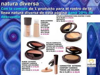 natura diversa Con la compra  de 1 producto para el rostro de la línea natura diversa de esta página  ganá 20% de descuento POLVO ILUMINADOR PARA ROSTRO Y OJOS De $ 69,90  A: $ 55,92 REPUESTO DE $ 48,90  A: $ 39.12 BASE EXTREMO CONFORT TODOS LOS COLORES De $ 57,00  A: $ 45,60 REPUESTO DE $ 39,90  A: $ 31,92 POLVO COMPACTO EXTREMO CONFORT TODOS LOS COLORES De $ 63,70  A: $ 50,96 REPUESTO DE $ 44,60  A: $ 35,68 RUBOR  EXTREMO CONFORT CANDEIA TODOS LOS COLORES De $ 56,50  A: $ 45,20 REPUESTO DE $ 39,60  A: $ 31,68 CORRECTOR  EXTREMO CONFORT CANDEIA TODOS LOS COLORES De $ 31,80  A: $ 25,44 