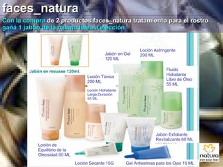 faces_natura Con la compra  de 2 productos faces_natura tratamiento para el rostro  ganá 1 jabón de la misma línea a elección Jabón en mousse 120ml. Loción Tónica 200 ML Jabón en Gel 120 ML Loción Astringente 200 ML Fluido Hidratante Libre de Óleo 55 ML Loción Hidratante Larga Duración 55 ML Loción de Equilibrio de la Oleosidad 60 ML Loción Secante 15G Jabón Exfoliante Revitalizante 60 ML Gel Antiestress para los Ojos 15 ML 