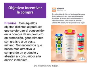 Dra. Alicia De la Peña de León
Premios: Son aquellos
objetos distintos al producto
que se otorgan al consumidor
en la compra de un producto
en promoción, generalmente
son gratis o a un costo
mínimo. Son incentivos que
hacen más atractiva la
compra de un producto y
alientan al consumidor a la
acción inmediata.
Objetivo: Incentivar
la compra
 