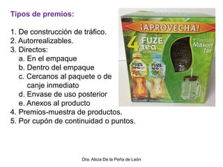Dra. Alicia De la Peña de León
Tipos de premios:
1. De construcción de tráfico.
2. Autorrealizables.
3. Directos:
a. En el empaque
b. Dentro del empaque
c. Cercanos al paquete o de
canje inmediato
d. Envase de uso posterior
e. Anexos al producto
4. Premios-muestra de productos.
5. Por cupón de continuidad o puntos.
 