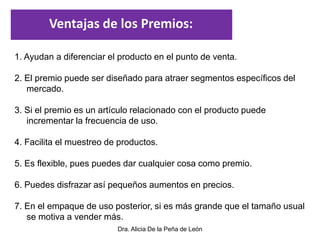 Dra. Alicia De la Peña de León
1. Ayudan a diferenciar el producto en el punto de venta.
2. El premio puede ser diseñado para atraer segmentos específicos del
mercado.
3. Si el premio es un artículo relacionado con el producto puede
incrementar la frecuencia de uso.
4. Facilita el muestreo de productos.
5. Es flexible, pues puedes dar cualquier cosa como premio.
6. Puedes disfrazar así pequeños aumentos en precios.
7. En el empaque de uso posterior, si es más grande que el tamaño usual
se motiva a vender más.
Ventajas de los Premios:
 