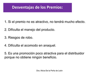 Dra. Alicia De la Peña de León
1. Si el premio no es atractivo, no tendrá mucho efecto.
2. Dificulta el manejo del producto.
3. Riesgos de robo.
4. Dificulta el acomodo en anaquel.
5. Es una promoción poco atractiva para el distribuidor
porque no obtiene ningún beneficio.
Desventajas de los Premios:
 