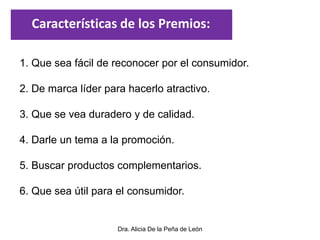 Dra. Alicia De la Peña de León
1. Que sea fácil de reconocer por el consumidor.
2. De marca líder para hacerlo atractivo.
3. Que se vea duradero y de calidad.
4. Darle un tema a la promoción.
5. Buscar productos complementarios.
6. Que sea útil para el consumidor.
Características de los Premios:
 