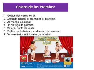 Dra. Alicia De la Peña de León
1. Costos del premio en sí.
2. Costo de colocar el premio en el producto.
3. De manejo adicional.
4. De entrega de premios.
5. Material punto de venta.
6. Medios publicitarios y producción de anuncios.
7. De inventarios adicionales generados.
Costos de los Premios:
 