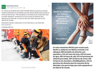 Dra. Alicia De la Peña
En estos momentos difíciles para nuestro país,
Nestlé se solidariza con México enviando a los
albergues 300 toneladas de alimento, que
equivalen a 216 mil vasos de leche, 610 mil vasos
de agua, 405 mil tazas de café, 675 mil porciones de
alimento para bebé, 324 mil barras de cereal, 324
mil barras de chocolate y 324,000 galletas y 50 mil
porciones de alimento para las mascotas de los
afectados y los perros topo que están apoyando en
las labores de rescate.
 