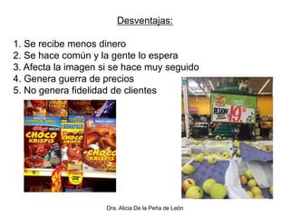 Dra. Alicia De la Peña de León
Desventajas:
1. Se recibe menos dinero
2. Se hace común y la gente lo espera
3. Afecta la imagen si se hace muy seguido
4. Genera guerra de precios
5. No genera fidelidad de clientes
 