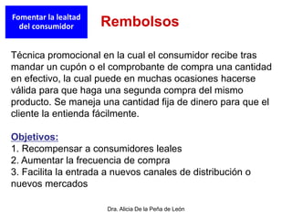 Dra. Alicia De la Peña de León
Técnica promocional en la cual el consumidor recibe tras
mandar un cupón o el comprobante de compra una cantidad
en efectivo, la cual puede en muchas ocasiones hacerse
válida para que haga una segunda compra del mismo
producto. Se maneja una cantidad fija de dinero para que el
cliente la entienda fácilmente.
Objetivos:
1. Recompensar a consumidores leales
2. Aumentar la frecuencia de compra
3. Facilita la entrada a nuevos canales de distribución o
nuevos mercados
Fomentar la lealtad
del consumidor Rembolsos
 