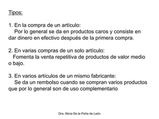 Dra. Alicia De la Peña de León
Tipos:
1. En la compra de un artículo:
Por lo general se da en productos caros y consiste en
dar dinero en efectivo después de la primera compra.
2. En varias compras de un solo artículo:
Fomenta la venta repetitiva de productos de valor medio
o bajo.
3. En varios artículos de un mismo fabricante:
Se da un rembolso cuando se compran varios productos
que por lo general son de uso complementario
 