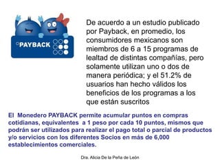 Dra. Alicia De la Peña de León
De acuerdo a un estudio publicado
por Payback, en promedio, los
consumidores mexicanos son
miembros de 6 a 15 programas de
lealtad de distintas compañías, pero
solamente utilizan uno o dos de
manera periódica; y el 51.2% de
usuarios han hecho válidos los
beneficios de los programas a los
que están suscritos
El Monedero PAYBACK permite acumular puntos en compras
cotidianas, equivalentes a 1 peso por cada 10 puntos, mismos que
podrán ser utilizados para realizar el pago total o parcial de productos
y/o servicios con los diferentes Socios en más de 6,000
establecimientos comerciales.
 