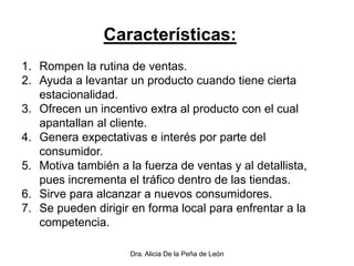 Dra. Alicia De la Peña de León
Características:
1. Rompen la rutina de ventas.
2. Ayuda a levantar un producto cuando tiene cierta
estacionalidad.
3. Ofrecen un incentivo extra al producto con el cual
apantallan al cliente.
4. Genera expectativas e interés por parte del
consumidor.
5. Motiva también a la fuerza de ventas y al detallista,
pues incrementa el tráfico dentro de las tiendas.
6. Sirve para alcanzar a nuevos consumidores.
7. Se pueden dirigir en forma local para enfrentar a la
competencia.
 