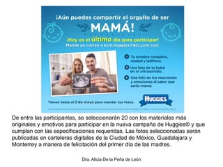 Dra. Alicia De la Peña de León
De entre las participantes, se seleccionarán 20 con los materiales más
originales y emotivos para participar en la nueva campaña de Huggies® y que
cumplan con las especificaciones requeridas. Las fotos seleccionadas serán
publicadas en carteleras digitales de la Ciudad de México, Guadalajara y
Monterrey a manera de felicitación del primer día de las madres.
 