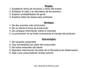 Dra. Alicia De la Peña de León
Reglas:
1. Establecer fecha de duración y cierre del evento
2. Enfatizar el valor y la naturaleza de los premios
3. Explicar probabilidades de ganar
4. Explicar todas las bases para participar
Ventajas:
1. Se dan premios más motivantes
2. No se afecta la línea de producción
3. Se consigue información sobre el mercado
4. La promoción no se limita únicamente al manejo del producto
Desventajas:
1. Se necesita creatividad
2. Hay incredulidad por parte del consumidor
3. No todos entienden las bases
4. Requiere intervención de parte de la Secretaría de Gobernación
5. Sólo unos consumidores reciben premio
 