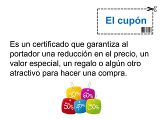 Es un certificado que garantiza al
portador una reducción en el precio, un
valor especial, un regalo o algún otro
atractivo para hacer una compra.
Dra. Alicia De la Peña
El cupón
 