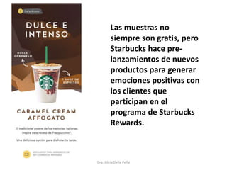Dra. Alicia De la Peña
Las muestras no
siempre son gratis, pero
Starbucks hace pre-
lanzamientos de nuevos
productos para generar
emociones positivas con
los clientes que
participan en el
programa de Starbucks
Rewards.
 