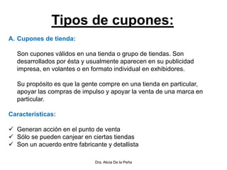 Tipos de cupones:
A. Cupones de tienda:
Son cupones válidos en una tienda o grupo de tiendas. Son
desarrollados por ésta y usualmente aparecen en su publicidad
impresa, en volantes o en formato individual en exhibidores.
Su propósito es que la gente compre en una tienda en particular,
apoyar las compras de impulso y apoyar la venta de una marca en
particular.
Características:
 Generan acción en el punto de venta
 Sólo se pueden canjear en ciertas tiendas
 Son un acuerdo entre fabricante y detallista
Dra. Alicia De la Peña
 