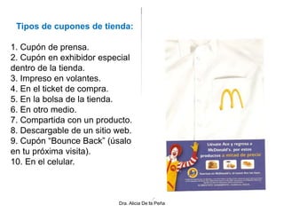 Tipos de cupones de tienda:
1. Cupón de prensa.
2. Cupón en exhibidor especial
dentro de la tienda.
3. Impreso en volantes.
4. En el ticket de compra.
5. En la bolsa de la tienda.
6. En otro medio.
7. Compartida con un producto.
8. Descargable de un sitio web.
9. Cupón “Bounce Back” (úsalo
en tu próxima visita).
10. En el celular.
Dra. Alicia De la Peña
 