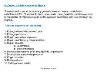 B. Cupón del fabricante o de Marca:
Son elaborados por el fabricante y generalmente se canjean en distintos
establecimientos. El fabricante hace un acuerdo con el detallista, mediante el cual
le reembolsa el valor acumulado de los cupones canejados más una comisión por
manejo.
Tipos de cupones del fabricante:
1. Entrega directa de casa en casa
2. Entrega por correo
3. Cupón en medios impresos
4. Cupón en internet y redes sociales
5. Cupón cruzado:
a. Locomotora
b. Entre empresas
6. Distribución impresa en el empaque de un producto
7. Distribución adentro del producto
8. Cupón extraño
9. Multi-producto
10. Entregado en tienda
Dra. Alicia De la Peña
 