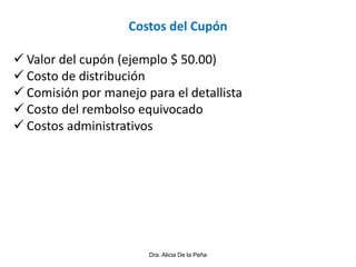 Dra. Alicia De la Peña
Costos del Cupón
 Valor del cupón (ejemplo $ 50.00)
 Costo de distribución
 Comisión por manejo para el detallista
 Costo del rembolso equivocado
 Costos administrativos
 