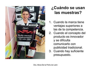 Dra. Alicia De la Peña de León
¿Cuándo se usan
las muestras?
1. Cuando la marca tiene
ventajas superiores a
las de la competencia.
2. Cuando el concepto del
producto es innovador
y se dificulta
comunicarlo con
publicidad tradicional.
3. Cuando hay suficiente
presupuesto.
 