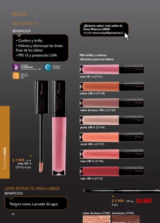 BOCA
             GLOSS FPS 15                                           ¿Quieres saber más sobre la
                                                                    línea Natura UNA?
             BENEFICIOS                                             Accede www.maquillajenatura.cl

                  • Confort y brillo
                  • Hidrata y disminuye las líneas
                  finas de los labios
                  • FPS 15 y protección UVA                       Más brillo y colores
                                                                  vibrantes para tus labios.
                      tecnología                    hidratación
                      CHRONOS                       inmediata
                      ceramidas de maracuyá y CAO

                      factor de
                      protección
                      solar                                       rosa 101    (27151)




                                                                  cobre 100    (27148)




                                                                  color de boca 100      (27150)




                                                                  perla 100    (27144)




                                                                  coral 100    (27147)
NATURAUNA




             $ 7.900 – 6 ml                                       rosa 100    (27146)
                    rosa 101
                  (27151) 6 pts


                                                                  rojo 100    (27152)


   LÁPIZ RETRÁCTIL PARA LABIOS
   BENEFICIOS


            Textura suave, a prueba de agua
                                                                                             $ 5.900 – 250 mg   $4.900
                                                                                             4 pts
               •

             74                                                     color de boca (27289) terracota (27290)
 