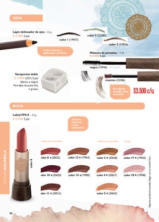 OJOS



                      Lápiz delineador de ojos – 1,3 g
                      $ 3.400 2 pts                                                     color 3 (22385)
                                                                 color 1 (19957)
                                                                                                               color 2 (19956)
                                                    Color intenso y
                                                    aplicación cremosa                        Máscara de pestañas – 7 ml
                                                                                              $ 4.400 3 pts


                                                                                              negra (19946)

                        Sacapuntas doble
                       $ 2.990 (331) 2 pts
                                                                                                             marrón (22386)
                             (blanco o negro)
                      Para lápiz de punta fina
                                     o gruesa.                                                                    De rápido
                                                                                                                  secado, evita
                                                                                                                  manchas
                                                                                                                                   $3.500 c/u
                      BOCA

                      Labial FPS 8 – 3,5 g
                      $ 3.500 2 pts                                        Colores
                                                                           intensos
                                                                           y alta
                                                                           cobertura



                                                  rojos y marrones                                 cobres y dorados        rosas
NATURAAQUARELA




                                                 color 8 (20652)         color 12   (19963)        color 3     (20658)     color 17   (19950)
                                                                                                                                                Algunos productos pueden llegar con el nombre Viva.
                                     color 8




                                                 color 10 (20650)        color 14 (19985)          color 4     (20657)     color 18   (19948)




                                                 color 11   (20012)                                color 5     (20655)




                 80
 