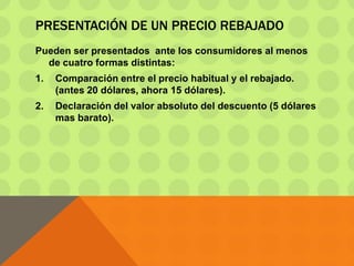 PRESENTACIÓN DE UN PRECIO REBAJADO
Pueden ser presentados ante los consumidores al menos
de cuatro formas distintas:
1. Comparación entre el precio habitual y el rebajado.
(antes 20 dólares, ahora 15 dólares).
2. Declaración del valor absoluto del descuento (5 dólares
mas barato).
 