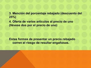 3. Mención del porcentaje rebajado (descuento del
25%)
4. Oferta de varios artículos al precio de uno
(llévese dos por el precio de uno)
Estas formas de presentar un precio rebajado
corren el riesgo de resultar engañosas.
 