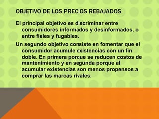 OBJETIVO DE LOS PRECIOS REBAJADOS
El principal objetivo es discriminar entre
consumidores informados y desinformados, o
entre fieles y fugables.
Un segundo objetivo consiste en fomentar que el
consumidor acumule existencias con un fin
doble. En primera porque se reducen costos de
mantenimiento y en segunda porque al
acumular existencias son menos propensos a
comprar las marcas rivales.
 