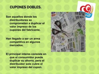 CUPONES DOBLES.
Son aquellos donde los
distribuidores se
comprometen a duplicar el
valor impreso de los
cupones del fabricante.
Han llegado a ser un arma
competitiva en algunos
mercados.
El principal interes consiste en
que el consumidor puede
duplicar su ahorro, pero el
distribuidor solo cubre el
valor impreso del cupon.
 