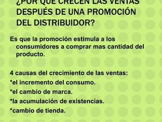 ¿POR QUÉ CRECEN LAS VENTAS
DESPUÉS DE UNA PROMOCIÓN
DEL DISTRIBUIDOR?
Es que la promoción estimula a los
consumidores a comprar mas cantidad del
producto.
4 causas del crecimiento de las ventas:
*el incremento del consumo.
*el cambio de marca.
*la acumulación de existencias.
*cambio de tienda.
 