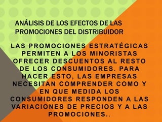 ANÁLISIS DE LOS EFECTOS DE LAS
PROMOCIONES DEL DISTRIBUIDOR
LAS PROMOCIONES ESTRATÉGICAS
PERMITEN A LOS MINORISTAS
OFRECER DESCUENTOS AL RESTO
DE LOS CONSUMIDORES. PARA
HACER ESTO, LAS EMPRESAS
NECESITAN COMPRENDER COMO Y
EN QUE MEDIDA LOS
CONSUMIDORES RESPONDEN A LAS
VARIACIONES DE PRECIOS Y A LAS
PROMOCIONES..
 