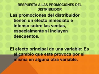 RESPUESTA A LAS PROMOCIONES DEL
DISTRIBUIDOR
Las promociones del distribuidor
tienen un efecto inmediato e
intenso sobre las ventas,
especialmente si incluyen
descuentos.
El efecto principal de una variable: Es
el cambio que este provoca por si
misma en alguna otra variable.
 