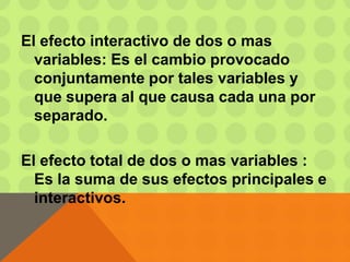 El efecto interactivo de dos o mas
variables: Es el cambio provocado
conjuntamente por tales variables y
que supera al que causa cada una por
separado.
El efecto total de dos o mas variables :
Es la suma de sus efectos principales e
interactivos.
 