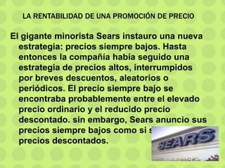 LA RENTABILIDAD DE UNA PROMOCIÓN DE PRECIO
El gigante minorista Sears instauro una nueva
estrategia: precios siempre bajos. Hasta
entonces la compañía había seguido una
estrategia de precios altos, interrumpidos
por breves descuentos, aleatorios o
periódicos. El precio siempre bajo se
encontraba probablemente entre el elevado
precio ordinario y el reducido precio
descontado. sin embargo, Sears anuncio sus
precios siempre bajos como si se tratara de
precios descontados.
 