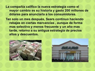 La compañía califico la nueva estrategia como el
mayor cambio es su historia y gasto 200 millones de
dólares para anunciarla a los consumidores.
Tan solo un mes después, Sears continuo haciendo
rebajas en ciertas mercancías , aunque de forma
mas selectiva y menos frecuente y un año mas
tarde, retorno a su antigua estrategia de precios
altos y descuentos.
 