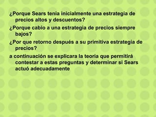 ¿Porque Sears tenia inicialmente una estrategia de
precios altos y descuentos?
¿Porque cabio a una estrategia de precios siempre
bajos?
¿Por que retorno después a su primitiva estrategia de
precios?
a continuación se explicara la teoria que permitirá
contestar a estas preguntas y determinar si Sears
actuó adecuadamente
 