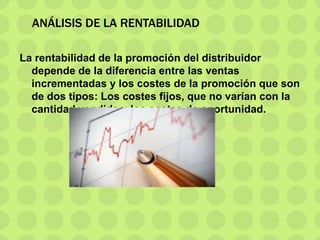 ANÁLISIS DE LA RENTABILIDAD
La rentabilidad de la promoción del distribuidor
depende de la diferencia entre las ventas
incrementadas y los costes de la promoción que son
de dos tipos: Los costes fijos, que no varían con la
cantidad vendida y los costes de oportunidad.
 