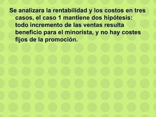 Se analizara la rentabilidad y los costos en tres
casos, el caso 1 mantiene dos hipótesis:
todo incremento de las ventas resulta
beneficio para el minorista, y no hay costes
fijos de la promoción.
 