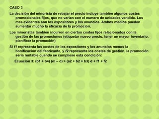 CASO 3
La decisión del minorista de rebajar el precio incluye también algunos costes
promocionales fijos, que no varían con el numero de unidades vendida. Los
mas evidentes son los expositores y los anuncios. Ambos medios pueden
aumentar mucho la eficacia de la promoción.
Los minoristas también incurren en ciertos costes fijos relacionados con la
gestión de las promociones (etiquetar nuevo precio, tener un mayor inventario,
planificar la promoción)
Si f1 representa los costes de los expositores y los anuncios menos la
bonificación del fabricante, y f2 representa los costes de gestión, la promoción
seria rentable cuando se cumpliese esta condición:
Ecuación 3: (b1 + b4) (m – d) > (a2 + b2 + b3) d + f1 + f2
 
