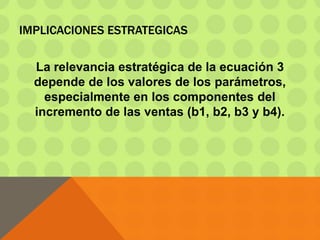 IMPLICACIONES ESTRATEGICAS
La relevancia estratégica de la ecuación 3
depende de los valores de los parámetros,
especialmente en los componentes del
incremento de las ventas (b1, b2, b3 y b4).
 