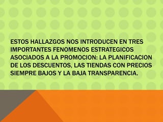 ESTOS HALLAZGOS NOS INTRODUCEN EN TRES
IMPORTANTES FENOMENOS ESTRATEGICOS
ASOCIADOS A LA PROMOCION: LA PLANIFICACION
DE LOS DESCUENTOS, LAS TIENDAS CON PRECIOS
SIEMPRE BAJOS Y LA BAJA TRANSPARENCIA.
 