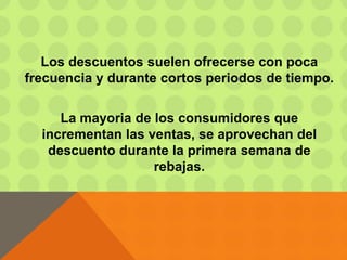 Los descuentos suelen ofrecerse con poca
frecuencia y durante cortos periodos de tiempo.
La mayoria de los consumidores que
incrementan las ventas, se aprovechan del
descuento durante la primera semana de
rebajas.
 