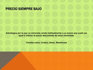 PRECIO SIEMPRE BAJO
Estrategica por la que un minorista vende habitualmente a un precio que suele ser
igual o inferior al precio descontado de otros minoristas.
Tiendas como: Costco, Sams. Warehouse
 