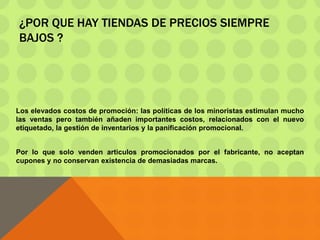 ¿POR QUE HAY TIENDAS DE PRECIOS SIEMPRE
BAJOS ?
Los elevados costos de promoción: las políticas de los minoristas estimulan mucho
las ventas pero también añaden importantes costos, relacionados con el nuevo
etiquetado, la gestión de inventarios y la panificación promocional.
Por lo que solo venden articulos promocionados por el fabricante, no aceptan
cupones y no conservan existencia de demasiadas marcas.
 