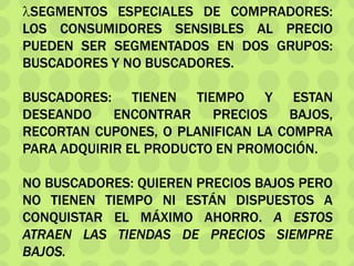 SEGMENTOS ESPECIALES DE COMPRADORES:
LOS CONSUMIDORES SENSIBLES AL PRECIO
PUEDEN SER SEGMENTADOS EN DOS GRUPOS:
BUSCADORES Y NO BUSCADORES.
BUSCADORES: TIENEN TIEMPO Y ESTAN
DESEANDO ENCONTRAR PRECIOS BAJOS,
RECORTAN CUPONES, O PLANIFICAN LA COMPRA
PARA ADQUIRIR EL PRODUCTO EN PROMOCIÓN.
NO BUSCADORES: QUIEREN PRECIOS BAJOS PERO
NO TIENEN TIEMPO NI ESTÁN DISPUESTOS A
CONQUISTAR EL MÁXIMO AHORRO. A ESTOS
ATRAEN LAS TIENDAS DE PRECIOS SIEMPRE
BAJOS.
 