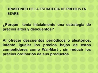 TRASFONDO DE LA ESTRATEGIA DE PRECIOS EN
SEARS
¿Porque tenia inicialmente una estrategia de
precios altos y descuentos?
Al ofrecer descuentos periódicos o aleatorios,
intento igualar los precios bajos de estos
competidores como Wal-Mart , sin reducir los
precios ordinarios de sus productos.
 