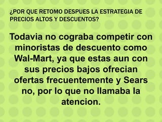 ¿POR QUE RETOMO DESPUES LA ESTRATEGIA DE
PRECIOS ALTOS Y DESCUENTOS?
Todavia no cograba competir con
minoristas de descuento como
Wal-Mart, ya que estas aun con
sus precios bajos ofrecian
ofertas frecuentemente y Sears
no, por lo que no llamaba la
atencion.
 