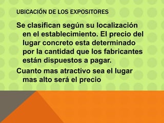 UBICACIÓN DE LOS EXPOSITORES
Se clasifican según su localización
en el establecimiento. El precio del
lugar concreto esta determinado
por la cantidad que los fabricantes
están dispuestos a pagar.
Cuanto mas atractivo sea el lugar
mas alto será el precio
 